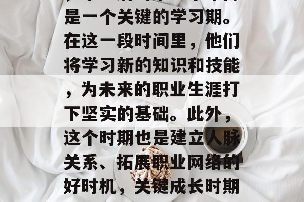 首先，对于年轻人来说，毕业后的第一个年份是一个关键的学习期。在这一段时间里，他们将学习新的知识和技能，为未来的职业生涯打下坚实的基础。此外，这个时期也是建立人脉关系、拓展职业网络的好时机，关键成长时期，年轻毕业生必经的学业与人脉