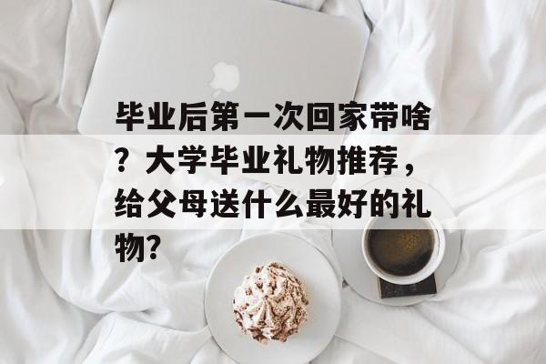 毕业后第一次回家带啥?大学毕业礼物推荐,给父母送什么最好的礼物? 毕业后第一次回家带啥?大学毕业礼物推荐,给父母送什么最好的礼物?