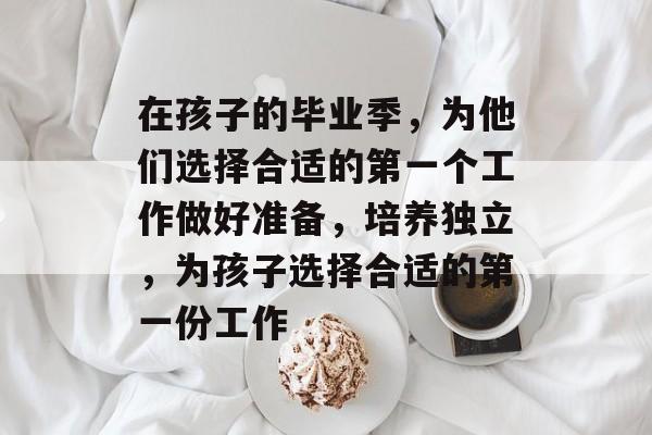 在孩子的毕业季，为他们选择合适的第一个工作做好准备，培养独立，为孩子选择合适的第一份工作
