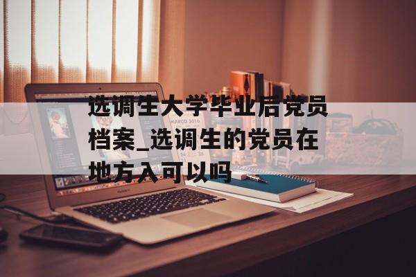 选调生大学毕业后党员档案_选调生的党员在地方入可以吗 选调生大学毕业后党员档案_选调生的党员在地方入可以吗