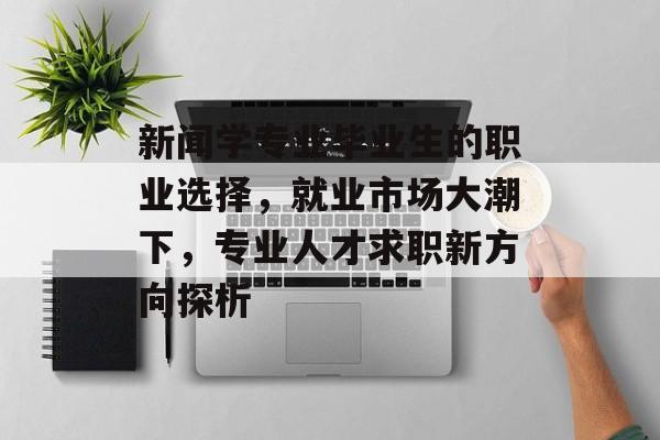 新闻学专业毕业生的职业选择,就业市场大潮下,专业人才求职新方向探析 新闻学专业毕业生的职业选择,就业市场大潮下,专业人才求职新方向探析