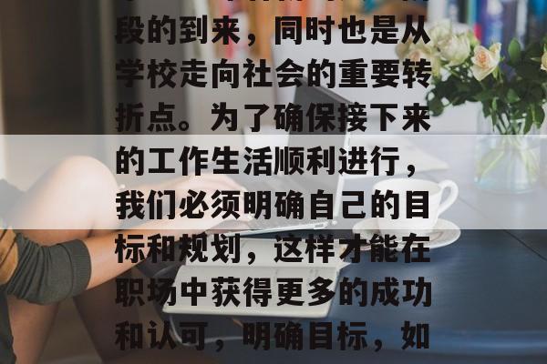 毕业意味着新的人生阶段的到来，同时也是从学校走向社会的重要转折点。为了确保接下来的工作生活顺利进行，我们必须明确自己的目标和规划，这样才能在职场中获得更多的成功和认可，明确目标，如何在职场中获得成功