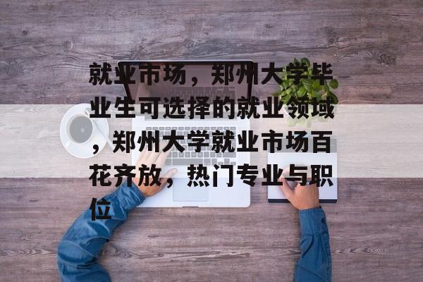 就业市场，郑州大学毕业生可选择的就业领域，郑州大学就业市场百花齐放，热门专业与职位