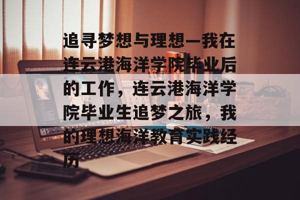 追寻梦想与理想—我在连云港海洋学院毕业后的工作，连云港海洋学院毕业生追梦之旅，我的理想海洋教育实践经历