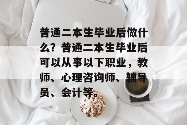 普通二本生毕业后做什么?普通二本生毕业后可以从事以下职业,教师、心理咨询师、辅导员、会计等。 普通二本生毕业后做什么?普通二本生毕业后可以从事以下职业,教师、心理咨询师、辅导员、会计等。