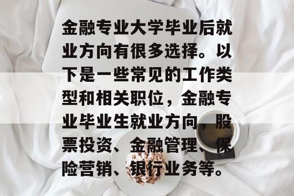 金融专业大学毕业后就业方向有很多选择。以下是一些常见的工作类型和相关职位,金融专业毕业生就业方向,股票投资、金融管理、保险营销、银行业务等。 金融专业大学毕业后就业方向有很多选择。以下是一些常见的工作类型和相关职位,金融专业毕业生就业方向,股票投资、金融管理、保险营销、银行业务等。