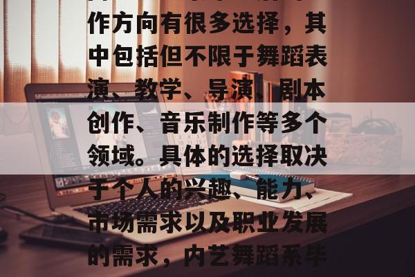内艺舞蹈系毕业后的工作方向有很多选择,其中包括但不限于舞蹈表演、教学、导演、剧本创作、音乐制作等多个领域。具体的选择取决于个人的兴趣、能力、市场需求以及职业发展的需求,内艺舞蹈系毕业生专业选择 内艺舞蹈系毕业后的工作方向有很多选择,其中包括但不限于舞蹈表演、教学、导演、剧本创作、音乐制作等多个领域。具体的选择取决于个人的兴趣、能力、市场需求以及职业发展的需求,内艺舞蹈系毕业生专业选择