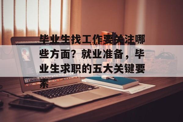 毕业生找工作要关注哪些方面?就业准备,毕业生求职的五大关键要素 毕业生找工作要关注哪些方面?就业准备,毕业生求职的五大关键要素