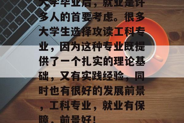 大学毕业后,就业是许多人的首要考虑。很多大学生选择攻读工科专业,因为这种专业既提供了一个扎实的理论基础,又有实践经验,同时也有很好的发展前景,工科专业,就业有保障,前景好! 大学毕业后,就业是许多人的首要考虑。很多大学生选择攻读工科专业,因为这种专业既提供了一个扎实的理论基础,又有实践经验,同时也有很好的发展前景,工科专业,就业有保障,前景好!