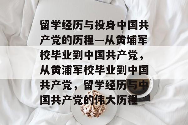 留学经历与投身中国共产党的历程—从黄埔军校毕业到中国共产党，从黄浦军校毕业到中国共产党，留学经历与中国共产党的伟大历程