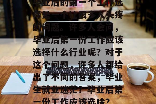 毕业后的第一个工作选择是一个让很多人头疼的问题。许多人会问，毕业后第一份工作应该选择什么行业呢？对于这个问题，许多人都给出了不同的答案，毕业生就业迷茫？毕业后第一份工作应该选啥？