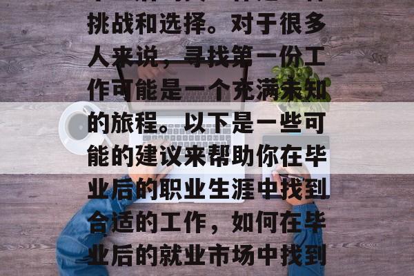 毕业后的找工作是一种挑战和选择。对于很多人来说,寻找第一份工作可能是一个充满未知的旅程。以下是一些可能的建议来帮助你在毕业后的职业生涯中找到合适的工作,如何在毕业后的就业市场中找到理想工作? 毕业后的找工作是一种挑战和选择。对于很多人来说,寻找第一份工作可能是一个充满未知的旅程。以下是一些可能的建议来帮助你在毕业后的职业生涯中找到合适的工作,如何在毕业后的就业市场中找到理想工作?