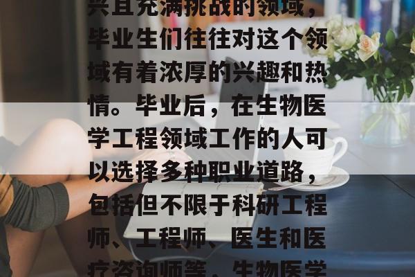 生物医学工程是一个新兴且充满挑战的领域,毕业生们往往对这个领域有着浓厚的兴趣和热情。毕业后,在生物医学工程领域工作的人可以选择多种职业道路,包括但不限于科研工程师、工程师、医生和医疗咨询师等,生物医学工程师,就业前景好! 生物医学工程是一个新兴且充满挑战的领域,毕业生们往往对这个领域有着浓厚的兴趣和热情。毕业后,在生物医学工程领域工作的人可以选择多种职业道路,包括但不限于科研工程师、工程师、医生和医疗咨询师等,生物医学工程师,就业前景好!