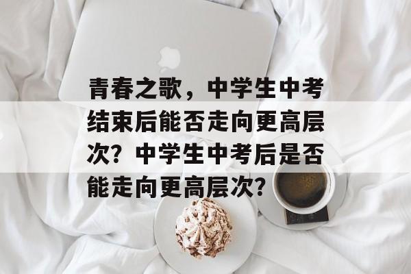 青春之歌,中学生中考结束后能否走向更高层次?中学生中考后是否能走向更高层次? 青春之歌,中学生中考结束后能否走向更高层次?中学生中考后是否能走向更高层次?