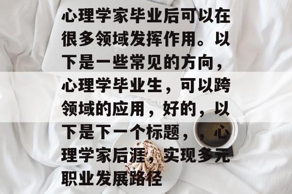 心理学家毕业后可以在很多领域发挥作用。以下是一些常见的方向，心理学毕业生，可以跨领域的应用，好的，以下是下一个标题，，心理学家后涯，实现多元职业发展路径