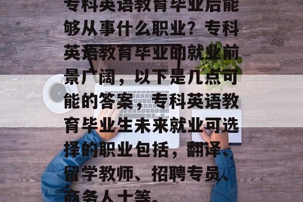 专科英语教育毕业后能够从事什么职业?专科英语教育毕业的就业前景广阔,以下是几点可能的答案,专科英语教育毕业生未来就业可选择的职业包括,翻译、留学教师、招聘专员、商务人士等。 专科英语教育毕业后能够从事什么职业?专科英语教育毕业的就业前景广阔,以下是几点可能的答案,专科英语教育毕业生未来就业可选择的职业包括,翻译、留学教师、招聘专员、商务人士等。