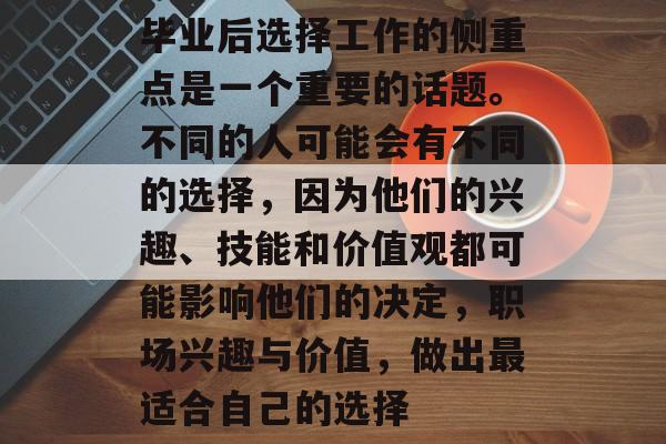 毕业后选择工作的侧重点是一个重要的话题。不同的人可能会有不同的选择,因为他们的兴趣、技能和价值观都可能影响他们的决定,职场兴趣与价值,做出最适合自己的选择 毕业后选择工作的侧重点是一个重要的话题。不同的人可能会有不同的选择,因为他们的兴趣、技能和价值观都可能影响他们的决定,职场兴趣与价值,做出最适合自己的选择