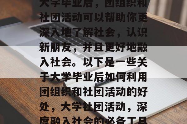 大学毕业后,团组织和社团活动可以帮助你更深入地了解社会,认识新朋友,并且更好地融入社会。以下是一些关于大学毕业后如何利用团组织和社团活动的好处,大学社团活动,深度融入社会的必备工具 大学毕业后,团组织和社团活动可以帮助你更深入地了解社会,认识新朋友,并且更好地融入社会。以下是一些关于大学毕业后如何利用团组织和社团活动的好处,大学社团活动,深度融入社会的必备工具