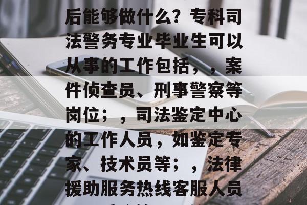 专科司法警务专业毕业后能够做什么？专科司法警务专业毕业生可以从事的工作包括，，案件侦查员、刑事警察等岗位；，司法鉴定中心的工作人员，如鉴定专家、技术员等；，法律援助服务热线客服人员；，系统管理员等。