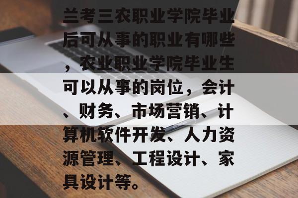 兰考三农职业学院毕业后可从事的职业有哪些,农业职业学院毕业生可以从事的岗位,会计、财务、市场营销、计算机软件开发、人力资源管理、工程设计、家具设计等。 兰考三农职业学院毕业后可从事的职业有哪些,农业职业学院毕业生可以从事的岗位,会计、财务、市场营销、计算机软件开发、人力资源管理、工程设计、家具设计等。