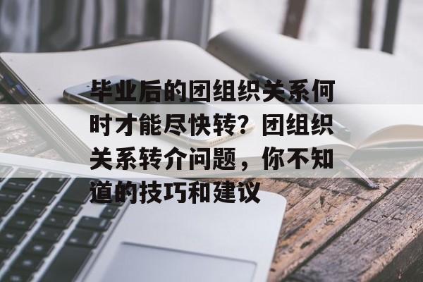 毕业后的团组织关系何时才能尽快转？团组织关系转介问题，你不知道的技巧和建议