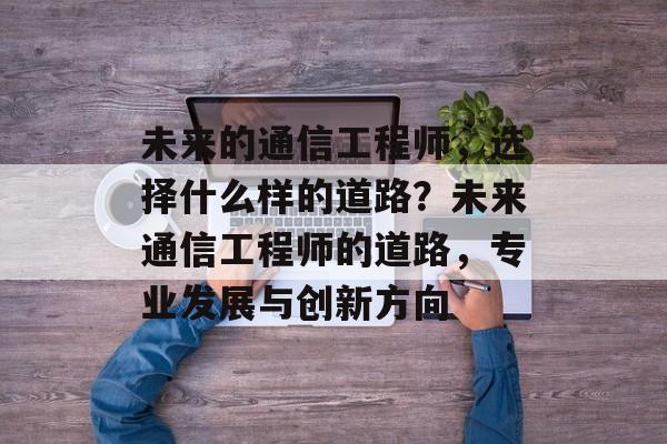 未来的通信工程师,选择什么样的道路?未来通信工程师的道路,专业发展与创新方向 未来的通信工程师,选择什么样的道路?未来通信工程师的道路,专业发展与创新方向