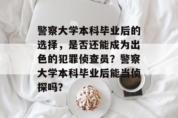 警察大学本科毕业后的选择，是否还能成为出色的犯罪侦查员？警察大学本科毕业后能当侦探吗？