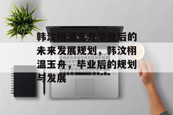 韩汶栩温玉舟毕业后的未来发展规划,韩汶栩温玉舟,毕业后的规划与发展 韩汶栩温玉舟毕业后的未来发展规划,韩汶栩温玉舟,毕业后的规划与发展