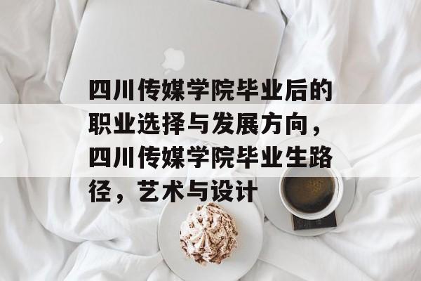 四川传媒学院毕业后的职业选择与发展方向,四川传媒学院毕业生路径,艺术与设计 四川传媒学院毕业后的职业选择与发展方向,四川传媒学院毕业生路径,艺术与设计