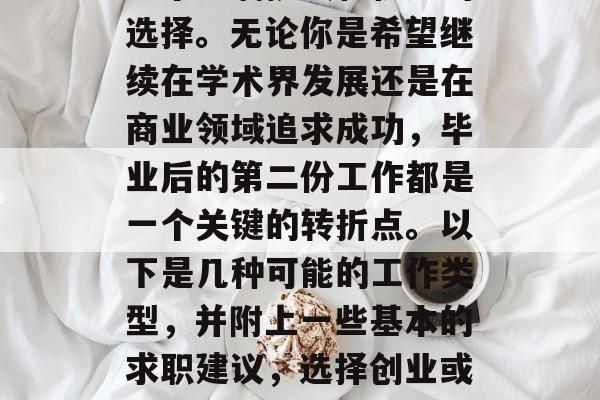 毕业后的第一份工作是一个充满挑战和机遇的选择。无论你是希望继续在学术界发展还是在商业领域追求成功，毕业后的第二份工作都是一个关键的转折点。以下是几种可能的工作类型，并附上一些基本的求职建议，选择创业或工作，评估每种工作的挑战与机会