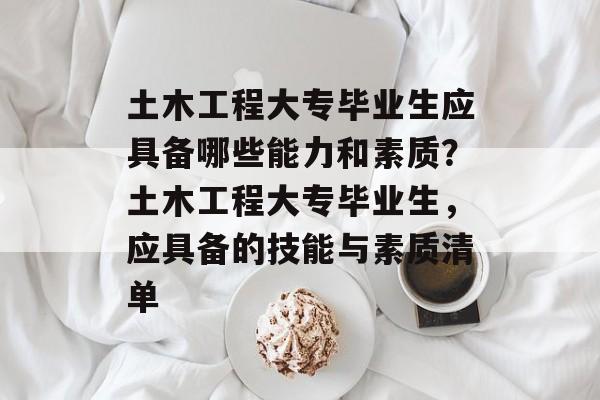 土木工程大专毕业生应具备哪些能力和素质?土木工程大专毕业生,应具备的技能与素质清单 土木工程大专毕业生应具备哪些能力和素质?土木工程大专毕业生,应具备的技能与素质清单