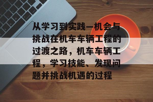 从学习到实践—机会与挑战在机车车辆工程的过渡之路,机车车辆工程,学习技能、发现问题并挑战机遇的过程 从学习到实践—机会与挑战在机车车辆工程的过渡之路,机车车辆工程,学习技能、发现问题并挑战机遇的过程