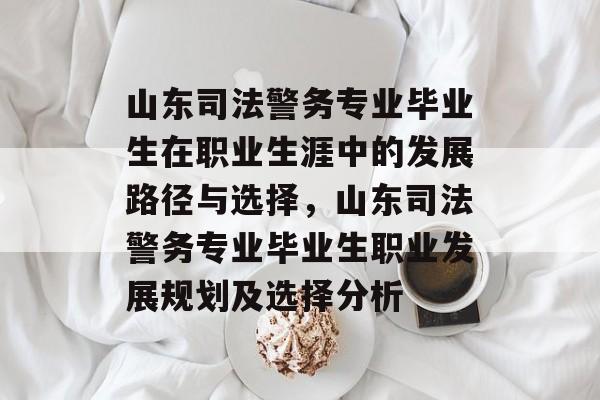 山东司法警务专业毕业生在职业生涯中的发展路径与选择,山东司法警务专业毕业生职业发展规划及选择分析 山东司法警务专业毕业生在职业生涯中的发展路径与选择,山东司法警务专业毕业生职业发展规划及选择分析