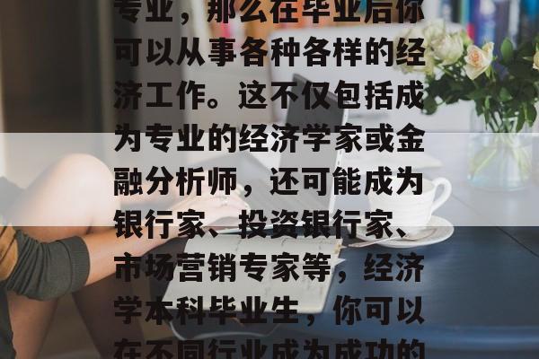 经济学本科毕业后，如果你选择了深造经济学专业，那么在毕业后你可以从事各种各样的经济工作。这不仅包括成为专业的经济学家或金融分析师，还可能成为银行家、投资银行家、市场营销专家等，经济学本科毕业生，你可以在不同行业成为成功的经济学家或金融分析师。