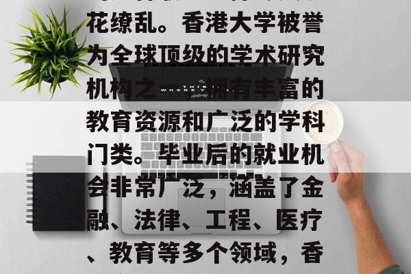 香港大学毕业后可从事的多种职业选择令人眼花缭乱。香港大学被誉为全球顶级的学术研究机构之一，拥有丰富的教育资源和广泛的学科门类。毕业后的就业机会非常广泛，涵盖了金融、法律、工程、医疗、教育等多个领域，香港高校毕业生就业前景广阔