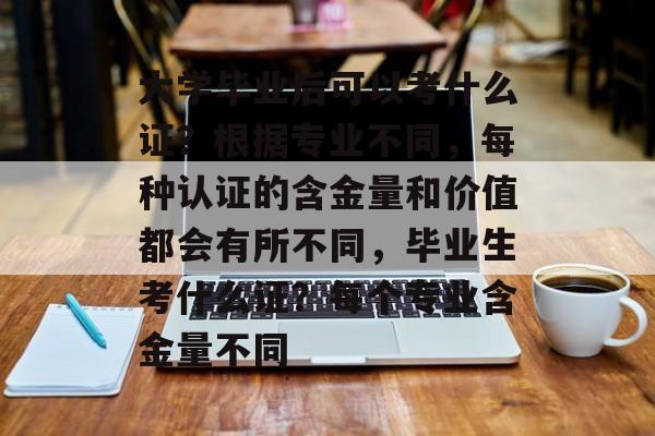 大学毕业后可以考什么证？根据专业不同，每种认证的含金量和价值都会有所不同，毕业生考什么证？每个专业含金量不同