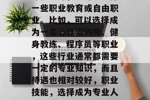 其次,除了传统的学术课程之外,还可以选择一些职业教育或自由职业。比如,可以选择成为一名心理咨询师、健身教练、程序员等职业,这些行业通常都需要一定的专业知识,而且待遇也相对较好,职业技能,选择成为专业人士的多种途径及它们的好处 其次,除了传统的学术课程之外,还可以选择一些职业教育或自由职业。比如,可以选择成为一名心理咨询师、健身教练、程序员等职业,这些行业通常都需要一定的专业知识,而且待遇也相对较好,职业技能,选择成为专业人士的多种途径及它们的好处