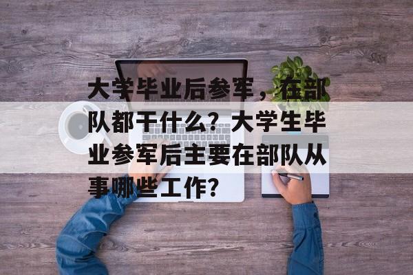 大学毕业后参军,在部队都干什么?大学生毕业参军后主要在部队从事哪些工作? 大学毕业后参军,在部队都干什么?大学生毕业参军后主要在部队从事哪些工作?