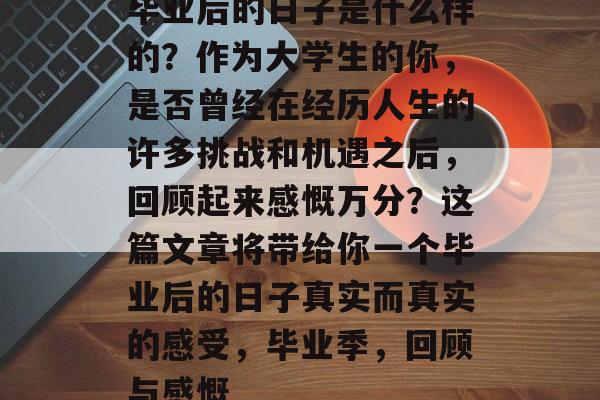 毕业后的日子是什么样的?作为大学生的你,是否曾经在经历人生的许多挑战和机遇之后,回顾起来感慨万分?这篇文章将带给你一个毕业后的日子真实而真实的感受,毕业季,回顾与感慨 毕业后的日子是什么样的?作为大学生的你,是否曾经在经历人生的许多挑战和机遇之后,回顾起来感慨万分?这篇文章将带给你一个毕业后的日子真实而真实的感受,毕业季,回顾与感慨