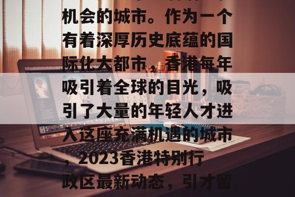 香港是一个充满活力和机会的城市。作为一个有着深厚历史底蕴的国际化大都市，香港每年吸引着全球的目光，吸引了大量的年轻人才进入这座充满机遇的城市，2023香港特别行政区最新动态，引才留人的时代引擎