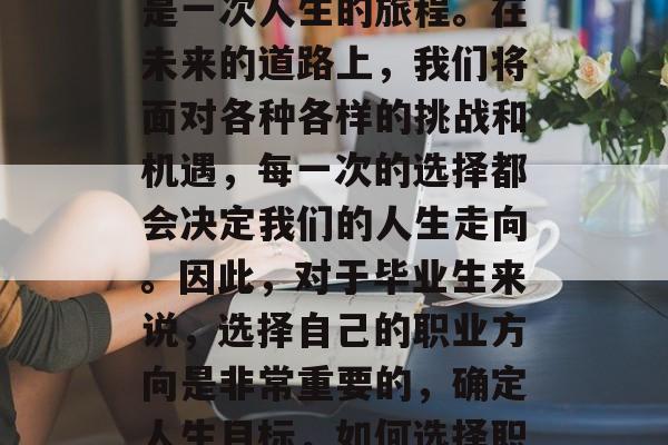 毕业后的第一份工作,是一次人生的旅程。在未来的道路上,我们将面对各种各样的挑战和机遇,每一次的选择都会决定我们的人生走向。因此,对于毕业生来说,选择自己的职业方向是非常重要的,确定人生目标,如何选择职业路径 毕业后的第一份工作,是一次人生的旅程。在未来的道路上,我们将面对各种各样的挑战和机遇,每一次的选择都会决定我们的人生走向。因此,对于毕业生来说,选择自己的职业方向是非常重要的,确定人生目标,如何选择职业路径