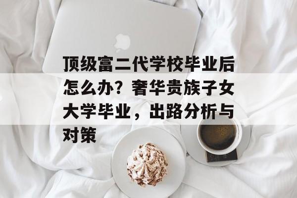 顶级富二代学校毕业后怎么办？奢华贵族子女大学毕业，出路分析与对策