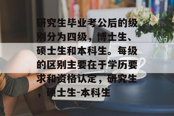 研究生毕业考公后的级别分为四级，博士生、硕士生和本科生。每级的区别主要在于学历要求和资格认定，研究生，硕士生-本科生