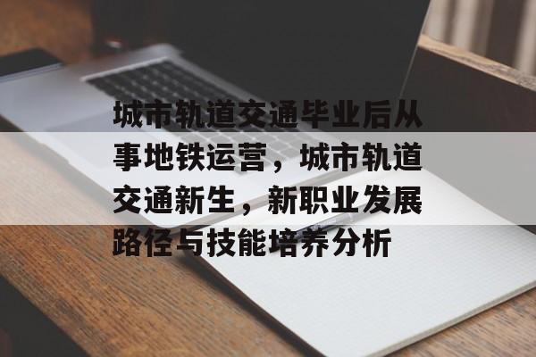 城市轨道交通毕业后从事地铁运营,城市轨道交通新生,新职业发展路径与技能培养分析 城市轨道交通毕业后从事地铁运营,城市轨道交通新生,新职业发展路径与技能培养分析