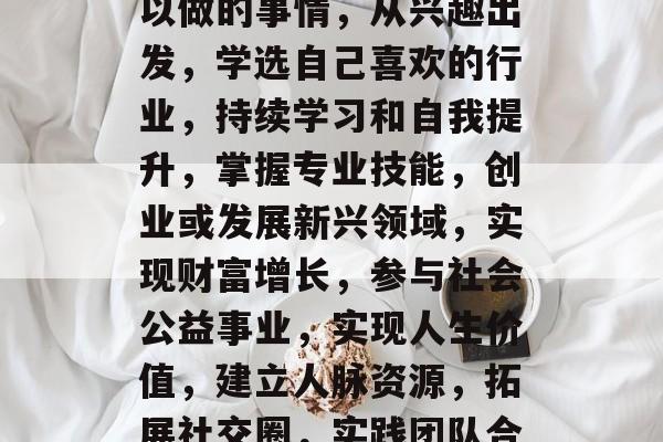 在职场生涯中,选择职业方向是一个重要决定。选择一份能够满足自己能力和潜力的工作,将会大大提升自己的幸福感和生活质量。根据最新的就业市场趋势,以下是十大类毕业后可以做的事情,从兴趣出发,学选自己喜欢的行业,持续学习和自我提升,掌握专业技能,创业或发展新兴领域,实现财富增长,参与社会公益事业,实现人生价值,建立人脉资源,拓展社交圈,实践团队合作精神,提高工作效率,开拓海外市场,实现全球视野,创办自己的公司,扩大经营规模,兼顾个人和社会责任,实现人生意义,10. 学习国际商务知识,增加国际竞争力 在职场生涯中,选择职业方向是一个重要决定。选择一份能够满足自己能力和潜力的工作,将会大大提升自己的幸福感和生活质量。根据最新的就业市场趋势,以下是十大类毕业后可以做的事情,从兴趣出发,学选自己喜欢的行业,持续学习和自我提升,掌握专业技能,创业或发展新兴领域,实现财富增长,参与社会公益事业,实现人生价值,建立人脉资源,拓展社交圈,实践团队合作精神,提高工作效率,开拓海外市场,实现全球视野,创办自己的公司,扩大经营规模,兼顾个人和社会责任,实现人生意义,10. 学习国际商务知识,增加国际竞争力