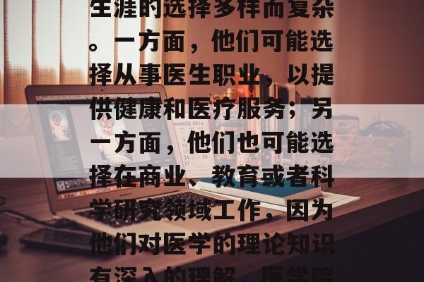 医学院毕业生，其职业生涯的选择多样而复杂。一方面，他们可能选择从事医生职业，以提供健康和医疗服务；另一方面，他们也可能选择在商业、教育或者科学研究领域工作，因为他们对医学的理论知识有深入的理解，医学院毕业生路径多样