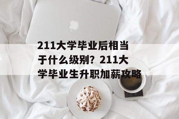 211大学毕业后相当于什么级别？211大学毕业生升职加薪攻略