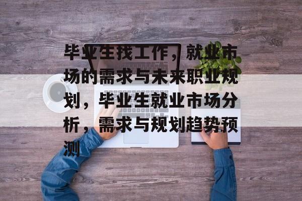 毕业生找工作,就业市场的需求与未来职业规划,毕业生就业市场分析,需求与规划趋势预测 毕业生找工作,就业市场的需求与未来职业规划,毕业生就业市场分析,需求与规划趋势预测