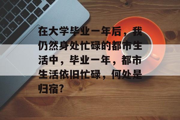 在大学毕业一年后,我仍然身处忙碌的都市生活中,毕业一年,都市生活依旧忙碌,何处是归宿? 在大学毕业一年后,我仍然身处忙碌的都市生活中,毕业一年,都市生活依旧忙碌,何处是归宿?