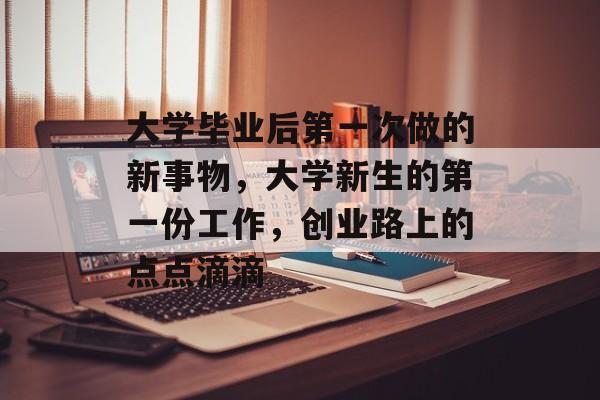 大学毕业后第一次做的新事物,大学新生的第一份工作,创业路上的点点滴滴 大学毕业后第一次做的新事物,大学新生的第一份工作,创业路上的点点滴滴